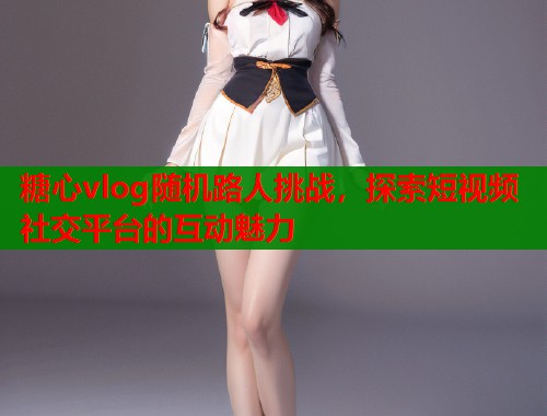 糖心vlog随机路人挑战，探索短视频社交平台的互动魅力