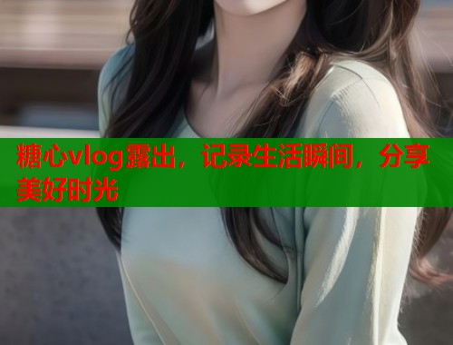 糖心vlog露出，记录生活瞬间，分享美好时光