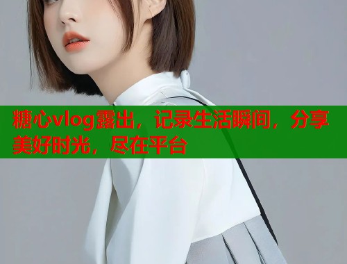 糖心vlog露出，记录生活瞬间，分享美好时光，尽在平台