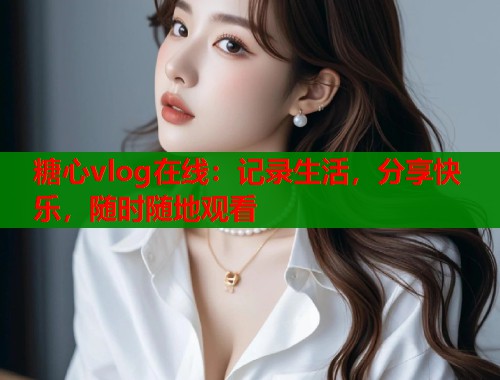 糖心vlog在线：记录生活，分享快乐，随时随地观看