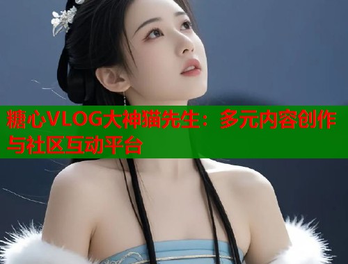 糖心VLOG大神猫先生：多元内容创作与社区互动平台