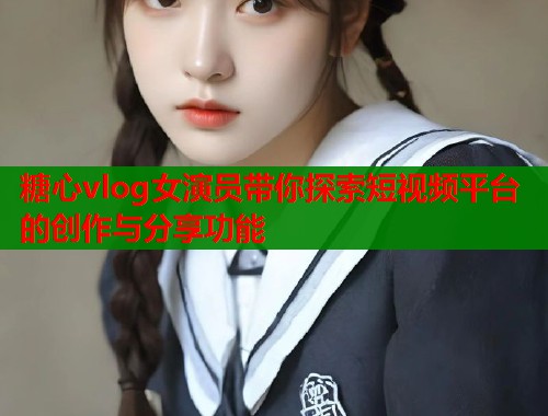 糖心vlog女演员带你探索短视频平台的创作与分享功能
