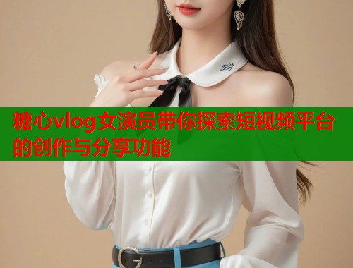 糖心vlog女演员带你探索短视频平台的创作与分享功能
