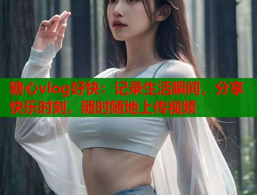 糖心vlog好快：记录生活瞬间，分享快乐时刻，随时随地上传视频
