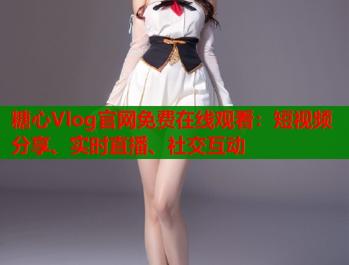 糖心Vlog官网免费在线观看：短视频分享、实时直播、社交互动
