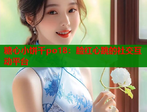 糖心小饼干po18：脸红心跳的社交互动平台