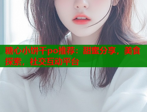 糖心小饼干po推荐：甜蜜分享，美食探索，社交互动平台
