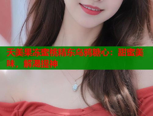 天美果冻蜜桃精东乌鸦糖心：甜蜜美味，解渴提神