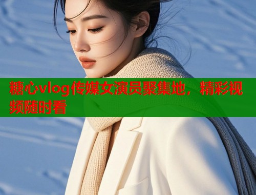 糖心vlog传媒女演员聚集地，精彩视频随时看