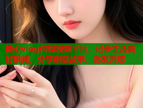 糖心vlog传媒视频平台，记录生活美好瞬间，分享创意故事，激发灵感