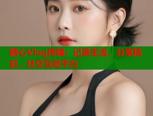 糖心Vlog传媒：记录生活，分享精彩，社交互动平台