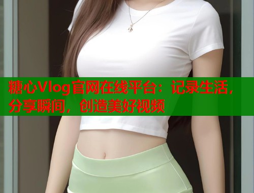 糖心Vlog官网在线平台：记录生活，分享瞬间，创造美好视频