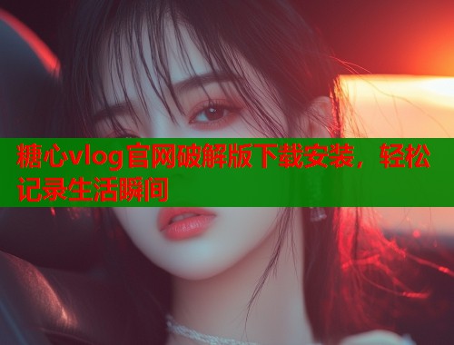 糖心vlog官网破解版下载安装，轻松记录生活瞬间