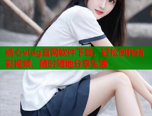 糖心vlog官网软件下载，轻松创作精彩视频，随时随地分享生活