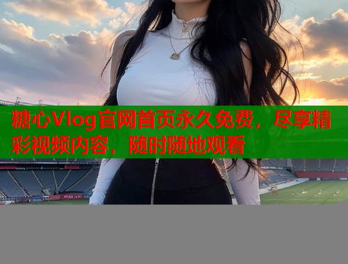 糖心Vlog官网首页永久免费，尽享精彩视频内容，随时随地观看