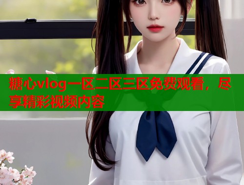 糖心vlog一区二区三区免费观看，尽享精彩视频内容