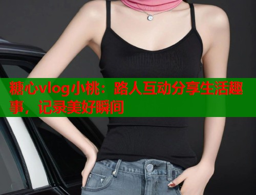 糖心vlog小桃：路人互动分享生活趣事，记录美好瞬间