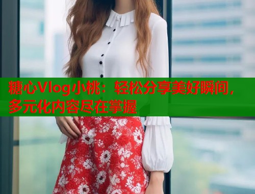 糖心Vlog小桃：轻松分享美好瞬间，多元化内容尽在掌握