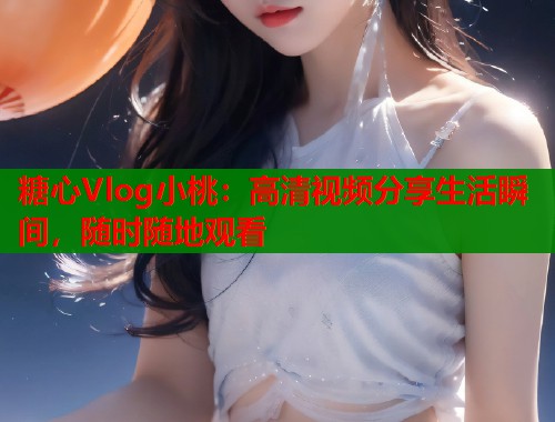 糖心Vlog小桃：高清视频分享生活瞬间，随时随地观看