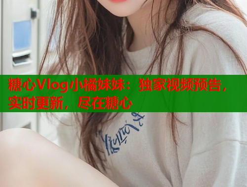 糖心Vlog小橘妹妹：独家视频预告，实时更新，尽在糖心
