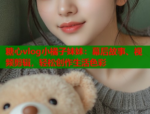 糖心vlog小橘子妹妹：幕后故事、视频剪辑，轻松创作生活色彩