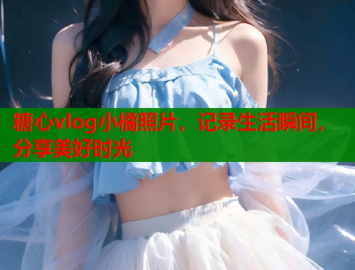 糖心vlog小橘照片，记录生活瞬间，分享美好时光
