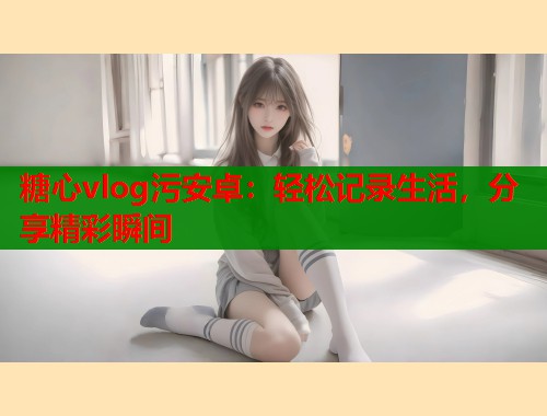 糖心vlog污安卓：轻松记录生活，分享精彩瞬间