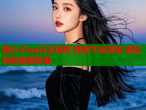 糖心Vlog污女诱惑 释放午夜激情 满足你的偷窥欲望