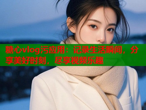 糖心vlog污应用：记录生活瞬间，分享美好时刻，尽享视频乐趣