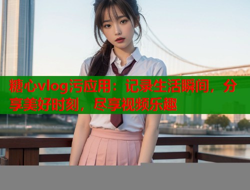糖心vlog污应用：记录生活瞬间，分享美好时刻，尽享视频乐趣