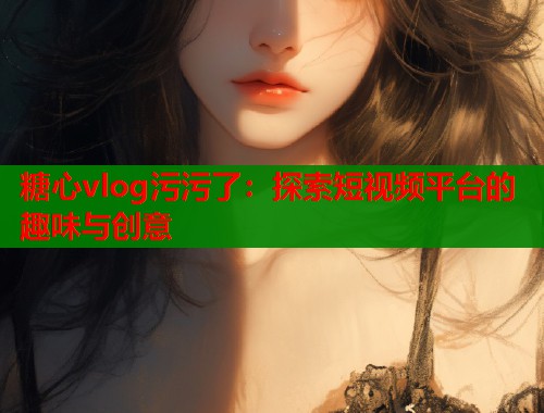 糖心vlog污污了：探索短视频平台的趣味与创意