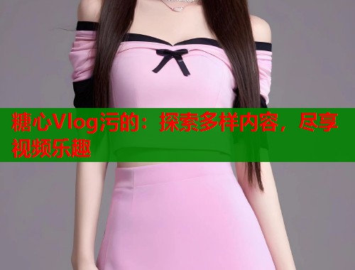 糖心Vlog污的：探索多样内容，尽享视频乐趣