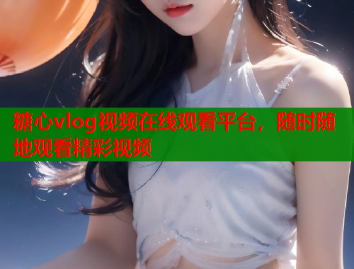 糖心vlog视频在线观看平台，随时随地观看精彩视频