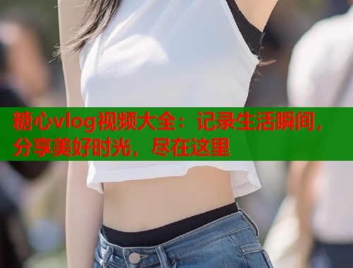 糖心vlog视频大全：记录生活瞬间，分享美好时光，尽在这里