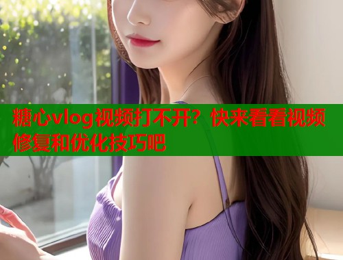 糖心vlog视频打不开？快来看看视频修复和优化技巧吧