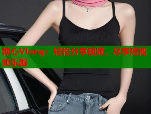 糖心Vlong：轻松分享视频，尽享短视频乐趣