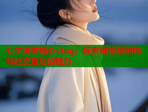 七夕绮梦糖心vlog：探索短视频创作与社交互动的魅力