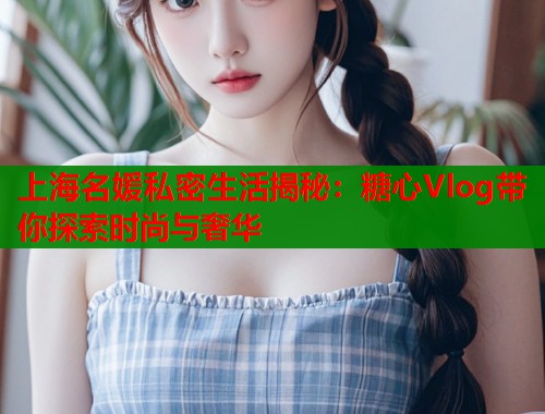 上海名媛私密生活揭秘：糖心Vlog带你探索时尚与奢华
