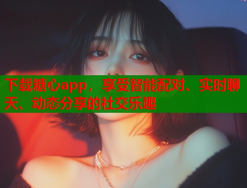 下载糖心app，享受智能配对、实时聊天、动态分享的社交乐趣