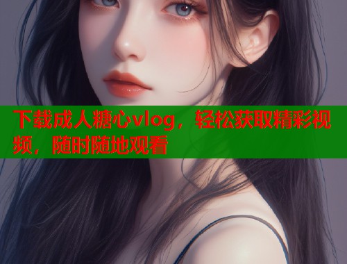 下载成人糖心vlog，轻松获取精彩视频，随时随地观看