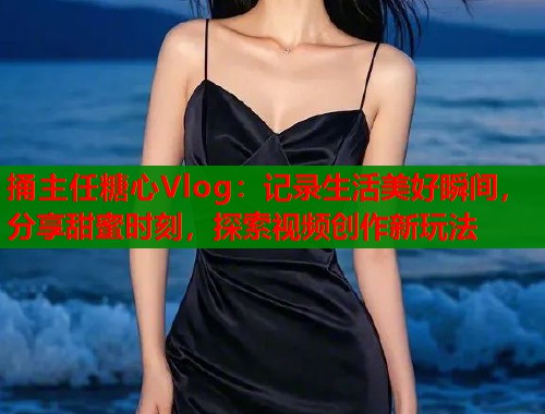 捅主任糖心Vlog：记录生活美好瞬间，分享甜蜜时刻，探索视频创作新玩法