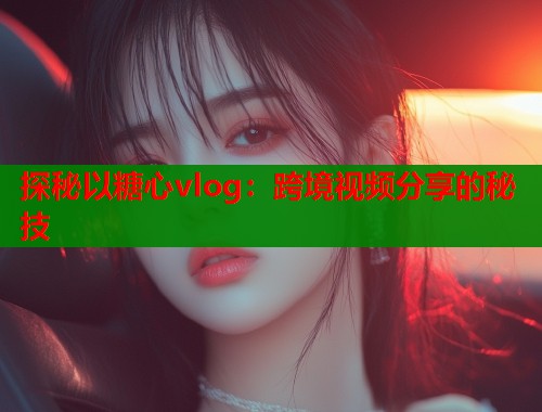探秘以糖心vlog：跨境视频分享的秘技