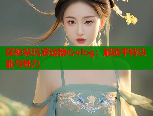 探秘禁玩游戏糖心vlog：解锁平特功能与魅力