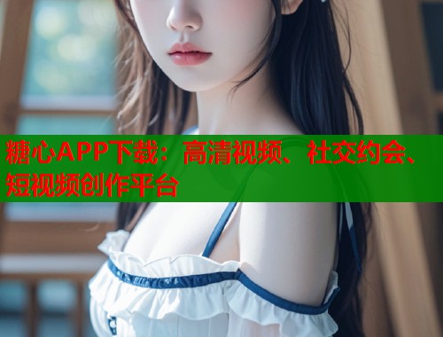 糖心APP下载：高清视频、社交约会、短视频创作平台