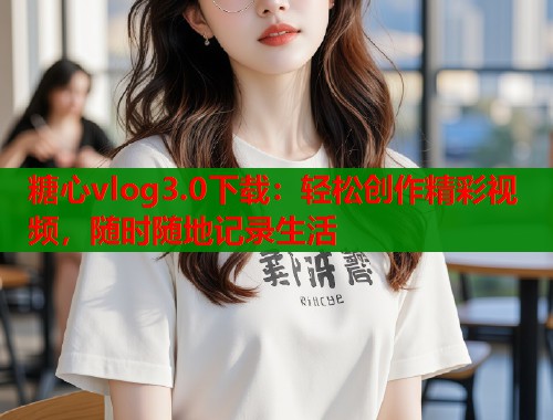 糖心vlog3.0下载：轻松创作精彩视频，随时随地记录生活