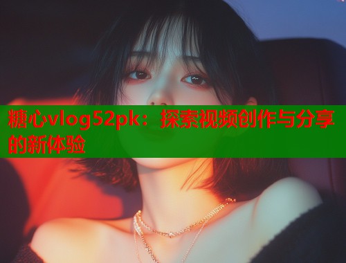 糖心vlog52pk：探索视频创作与分享的新体验