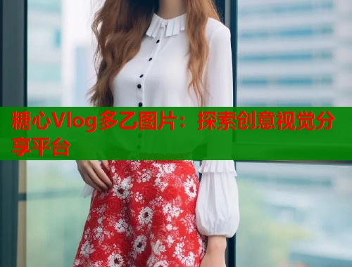糖心Vlog多乙图片：探索创意视觉分享平台