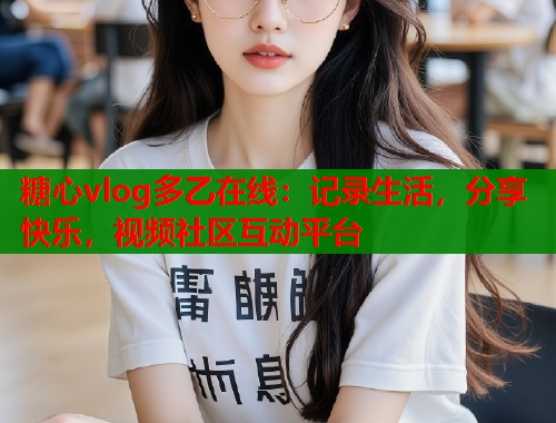 糖心vlog多乙在线：记录生活，分享快乐，视频社区互动平台