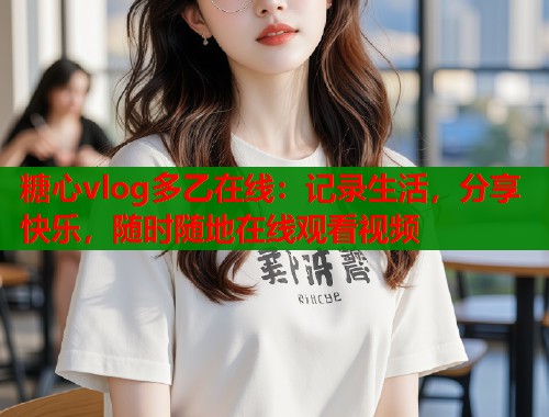 糖心vlog多乙在线：记录生活，分享快乐，随时随地在线观看视频