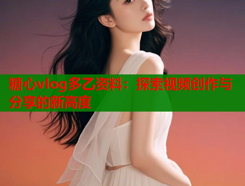 糖心vlog多乙资料：探索视频创作与分享的新高度